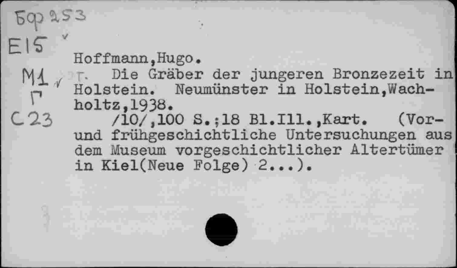 ﻿Sop
Ml Y
Hoffmann,Hugo.
Г. Die Gräber der jüngeren Bronzezeit in Holstein. Neumünster in Holstein,Wach-holtz,1938»
/10/,100 S.;18 Bl.Ill.,Kart. (Vor-und frühgeschichtliche Untersuchungen aus dem Museum vorgeschichtlicher Altertümer in Kiel(Neue Folge) 2...).